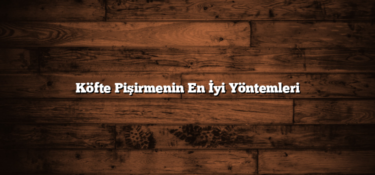 Köfte Pişirmenin En İyi Yöntemleri