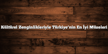 Kültürel Zenginlikleriyle Türkiye’nin En İyi Müzeleri