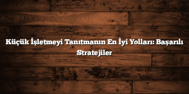 Küçük İşletmeyi Tanıtmanın En İyi Yolları: Başarılı Stratejiler