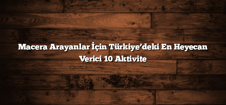 Macera Arayanlar İçin Türkiye’deki En Heyecan Verici 10 Aktivite
