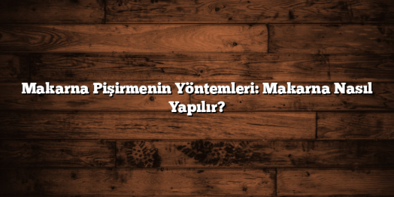 Makarna Pişirmenin Yöntemleri: Makarna Nasıl Yapılır?