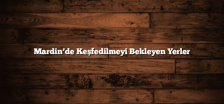 Mardin’de Keşfedilmeyi Bekleyen Yerler