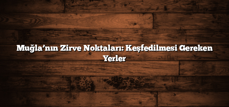 Muğla’nın Zirve Noktaları: Keşfedilmesi Gereken Yerler