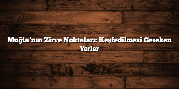 Muğla’nın Zirve Noktaları: Keşfedilmesi Gereken Yerler