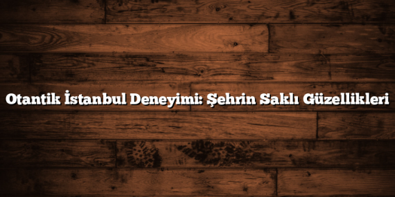 Otantik İstanbul Deneyimi: Şehrin Saklı Güzellikleri
