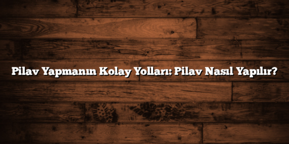 Pilav Yapmanın Kolay Yolları: Pilav Nasıl Yapılır?