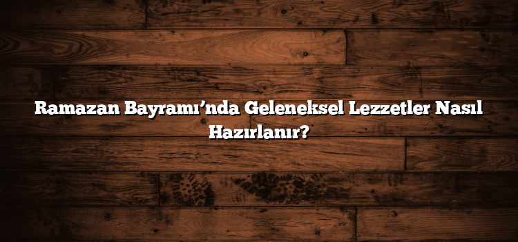 Ramazan Bayramı’nda Geleneksel Lezzetler Nasıl Hazırlanır?