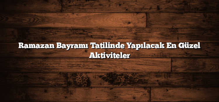 Ramazan Bayramı Tatilinde Yapılacak En Güzel Aktiviteler