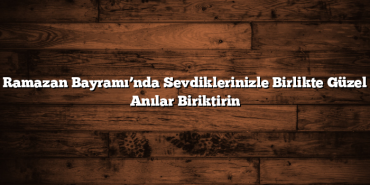 Ramazan Bayramı’nda Sevdiklerinizle Birlikte Güzel Anılar Biriktirin