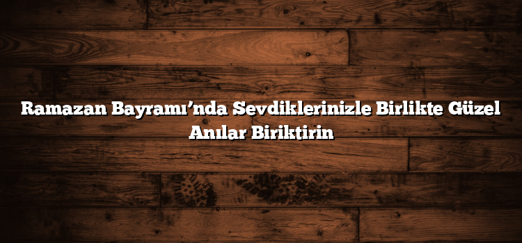 Ramazan Bayramı’nda Sevdiklerinizle Birlikte Güzel Anılar Biriktirin
