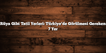 Rüya Gibi Tatil Yerleri: Türkiye’de Görülmesi Gereken 7 Yer