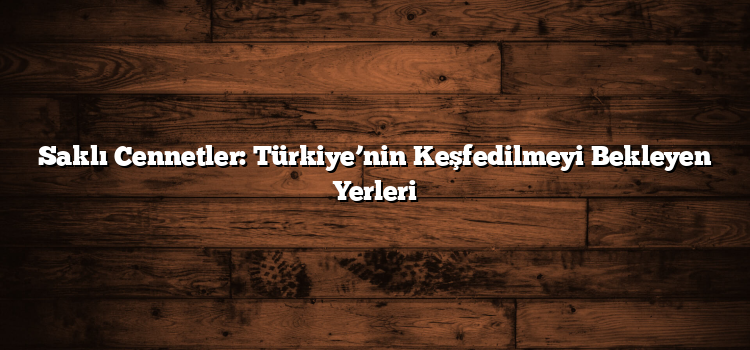 Saklı Cennetler: Türkiye’nin Keşfedilmeyi Bekleyen Yerleri