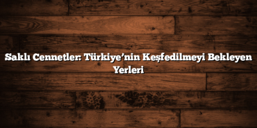 Saklı Cennetler: Türkiye’nin Keşfedilmeyi Bekleyen Yerleri