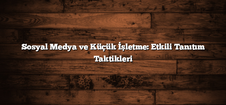 Sosyal Medya ve Küçük İşletme: Etkili Tanıtım Taktikleri