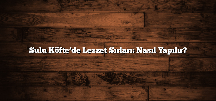 Sulu Köfte’de Lezzet Sırları: Nasıl Yapılır?