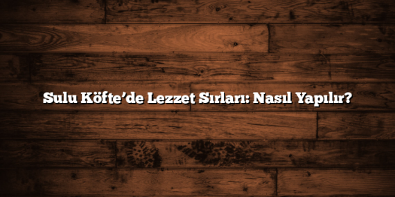 Sulu Köfte’de Lezzet Sırları: Nasıl Yapılır?
