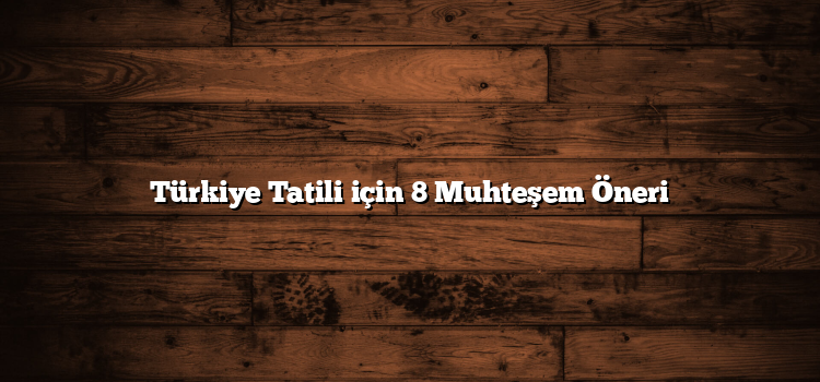 Türkiye Tatili için 8 Muhteşem Öneri