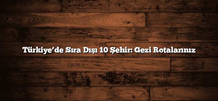 Türkiye’de Sıra Dışı 10 Şehir: Gezi Rotalarınız