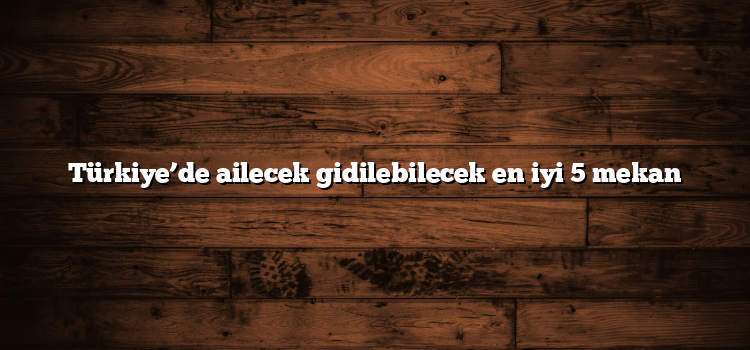 Türkiye’de ailecek gidilebilecek en iyi 5 mekan