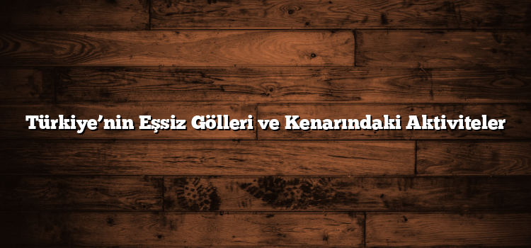 Türkiye’nin Eşsiz Gölleri ve Kenarındaki Aktiviteler