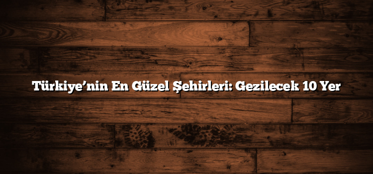 Türkiye’nin En Güzel Şehirleri: Gezilecek 10 Yer