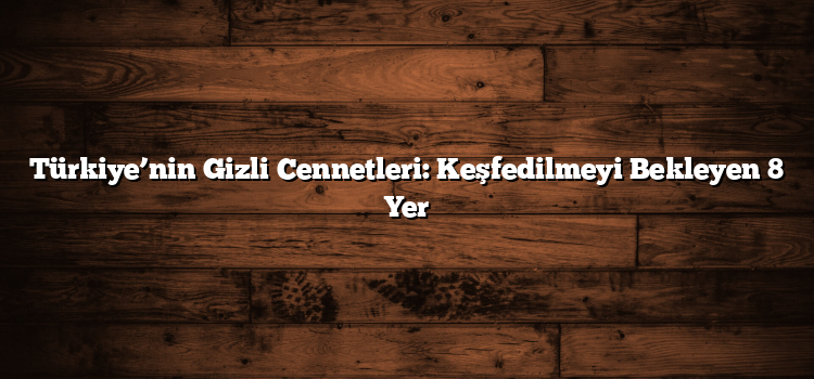 Türkiye’nin Gizli Cennetleri: Keşfedilmeyi Bekleyen 8 Yer