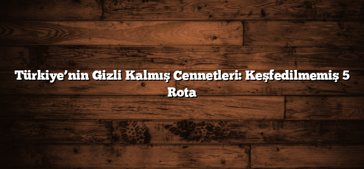 Türkiye’nin Gizli Kalmış Cennetleri: Keşfedilmemiş 5 Rota