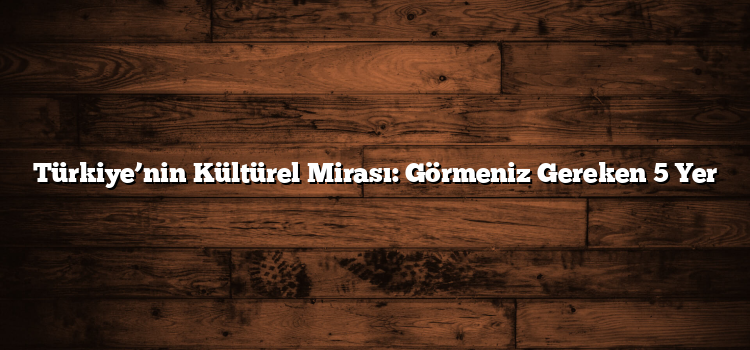 Türkiye’nin Kültürel Mirası: Görmeniz Gereken 5 Yer