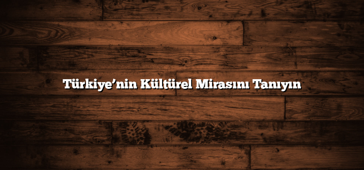 Türkiye’nin Kültürel Mirasını Tanıyın