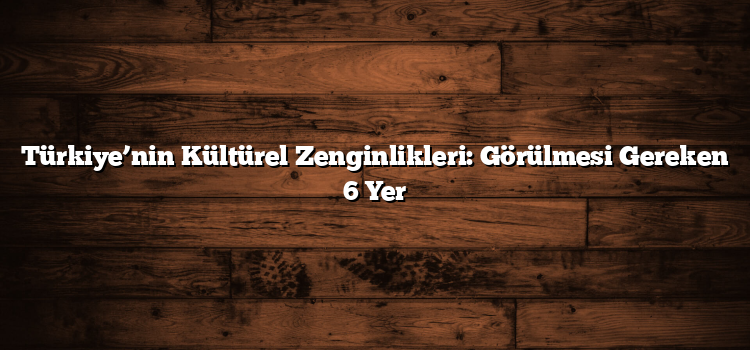 Türkiye’nin Kültürel Zenginlikleri: Görülmesi Gereken 6 Yer