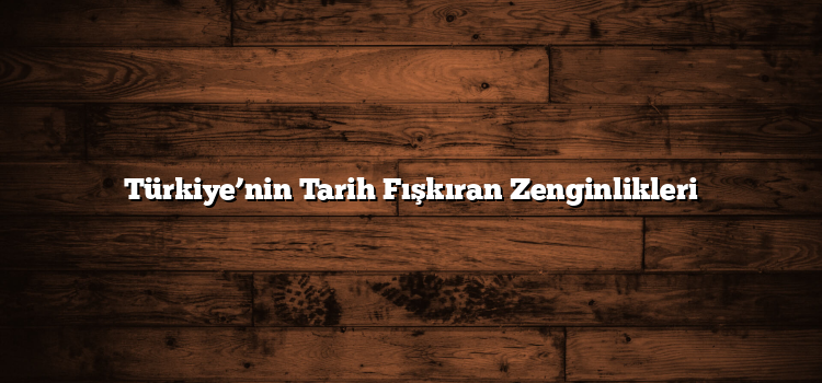 Türkiye’nin Tarih Fışkıran Zenginlikleri