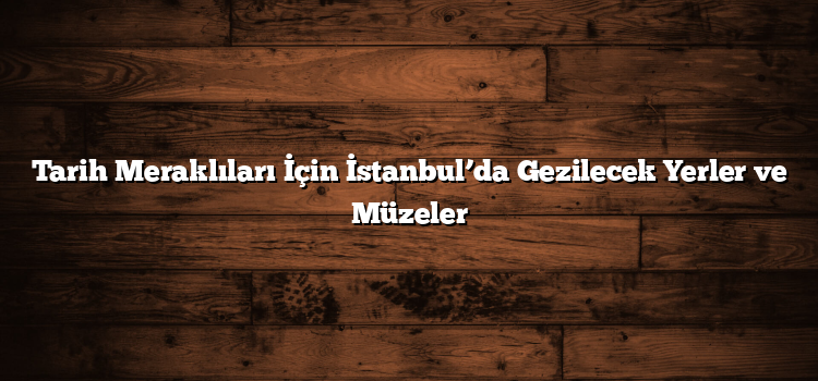 Tarih Meraklıları İçin İstanbul’da Gezilecek Yerler ve Müzeler