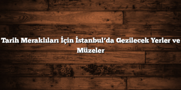 Tarih Meraklıları İçin İstanbul’da Gezilecek Yerler ve Müzeler