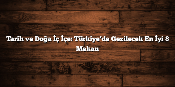 Tarih ve Doğa İç İçe: Türkiye’de Gezilecek En İyi 8 Mekan