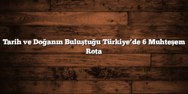 Tarih ve Doğanın Buluştuğu Türkiye’de 6 Muhteşem Rota