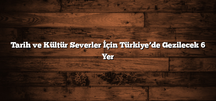 Tarih ve Kültür Severler İçin Türkiye’de Gezilecek 6 Yer
