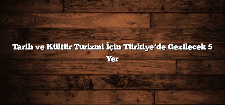 Tarih ve Kültür Turizmi İçin Türkiye’de Gezilecek 5 Yer