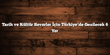 Tarih ve Kültür Severler İçin Türkiye’de Gezilecek 6 Yer