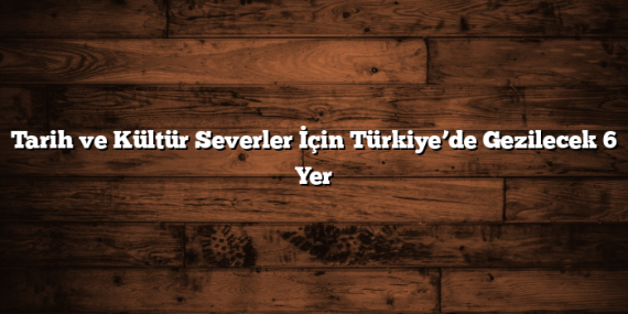 Tarih ve Kültür Severler İçin Türkiye’de Gezilecek 6 Yer