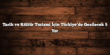 Tarih ve Kültür Turizmi İçin Türkiye’de Gezilecek 5 Yer