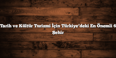 Tarih ve Kültür Turizmi İçin Türkiye’deki En Önemli 6 Şehir