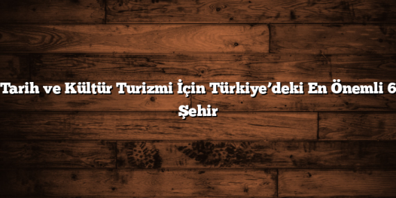Tarih ve Kültür Turizmi İçin Türkiye’deki En Önemli 6 Şehir