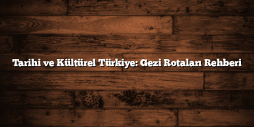 Tarihi ve Kültürel Türkiye: Gezi Rotaları Rehberi