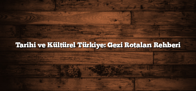 Tarihi ve Kültürel Türkiye: Gezi Rotaları Rehberi
