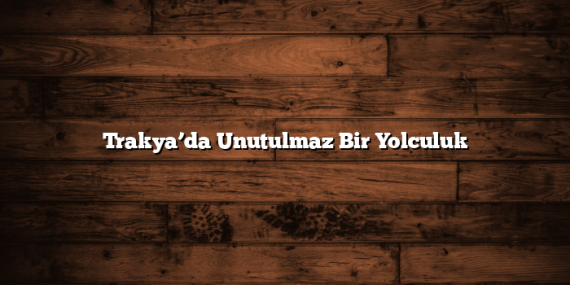 Trakya’da Unutulmaz Bir Yolculuk