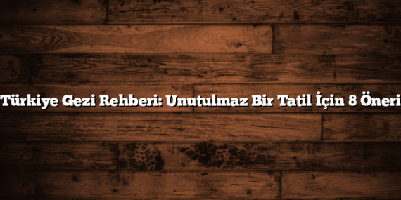 Türkiye Gezi Rehberi: Unutulmaz Bir Tatil İçin 8 Öneri