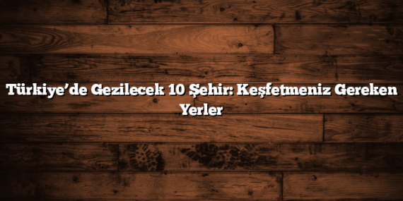 Türkiye’de Gezilecek 10 Şehir: Keşfetmeniz Gereken Yerler