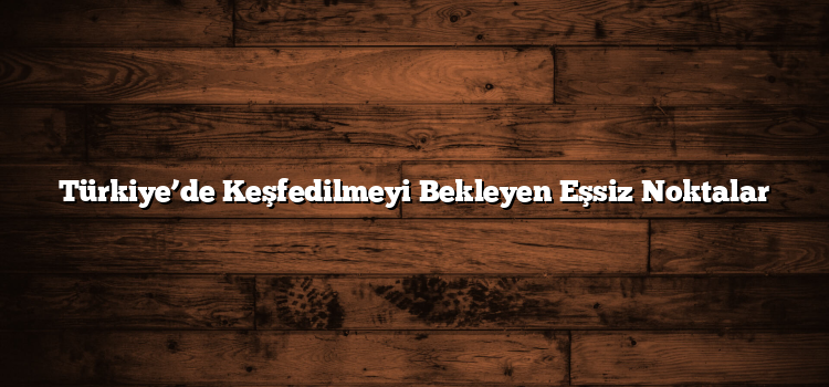 Türkiye’de Keşfedilmeyi Bekleyen Eşsiz Noktalar