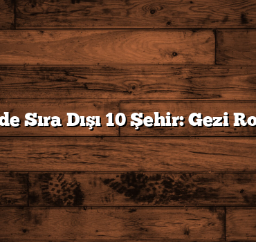 Türkiye’de Sıra Dışı 10 Şehir: Gezi Rotalarınız