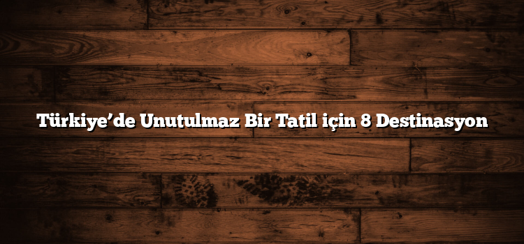 Türkiye’de Unutulmaz Bir Tatil için 8 Destinasyon